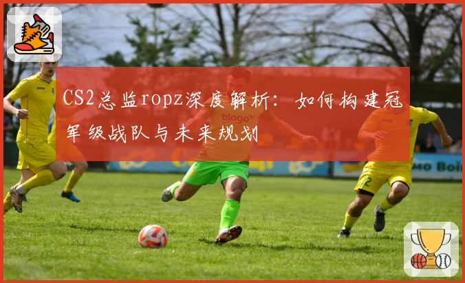 CS2总监ropz深度解析：如何构建冠军级战队与未来规划