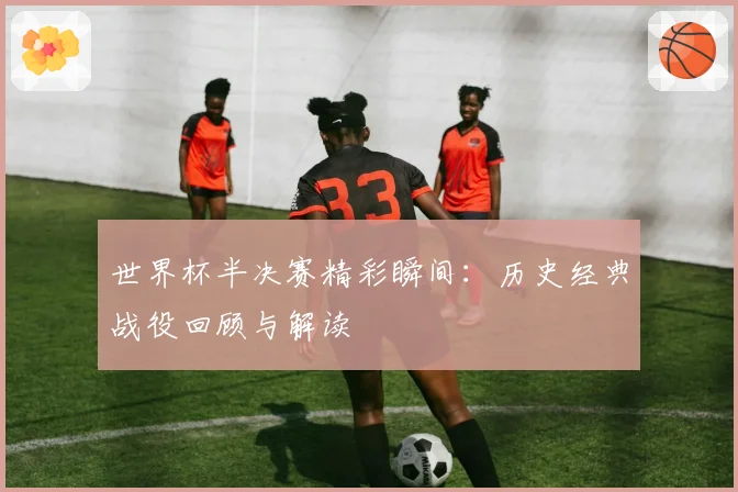 世界杯半决赛精彩瞬间：历史经典战役回顾与解读