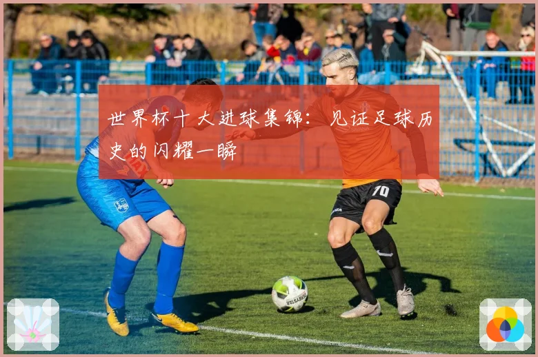 世界杯十大进球集锦：见证足球历史的闪耀一瞬