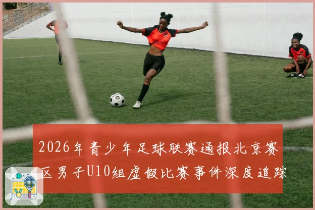 2026年青少年足球联赛通报北京赛区男子U10组虚假比赛事件深度追踪